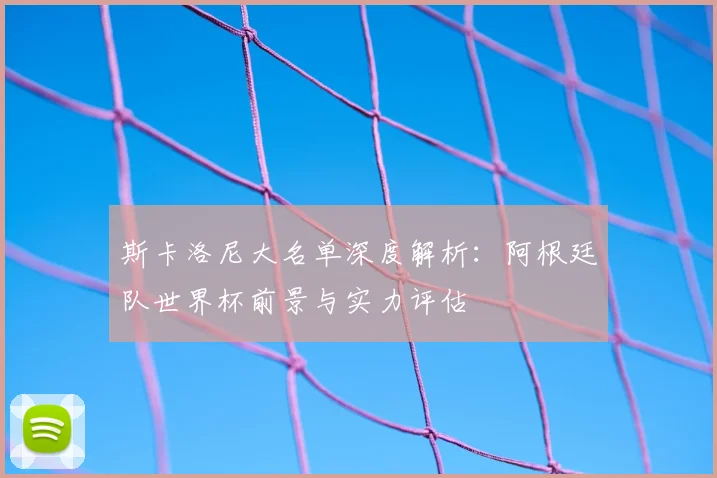 斯卡洛尼大名单深度解析：阿根廷队世界杯前景与实力评估