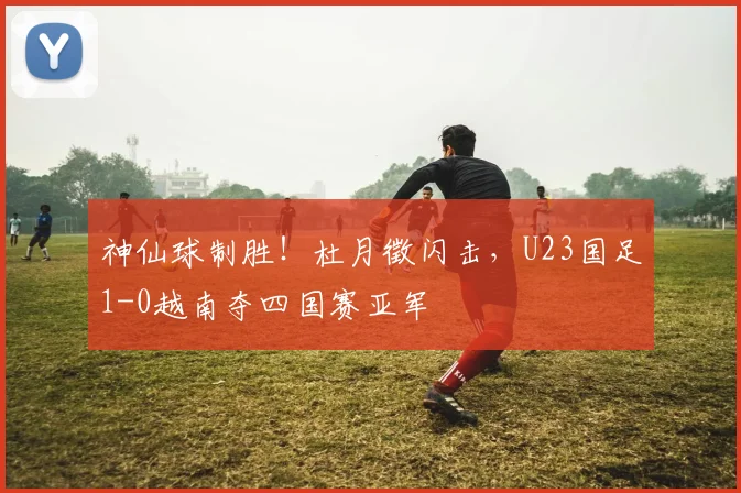 神仙球制胜!杜月徵闪击,U23国足1-0越南夺四国赛亚军