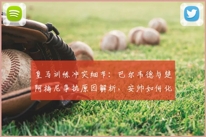 皇马训练冲突细节：巴尔韦德与楚阿梅尼争执原因解析，安帅如何化解更衣室矛盾