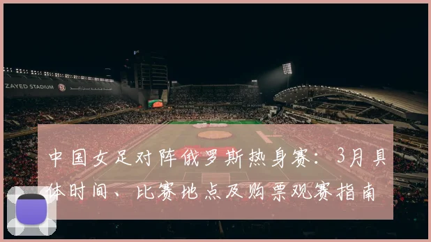 中国女足对阵俄罗斯热身赛：3月具体时间、比赛地点及购票观赛指南