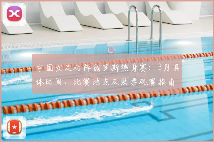 中国女足对阵俄罗斯热身赛：3月具体时间、比赛地点及购票观赛指南