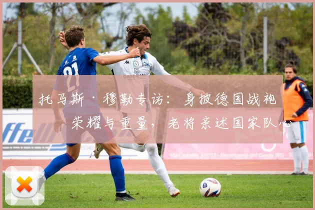 托马斯·穆勒专访:身披德国战袍的荣耀与重量,老将亲述国家队心路历程