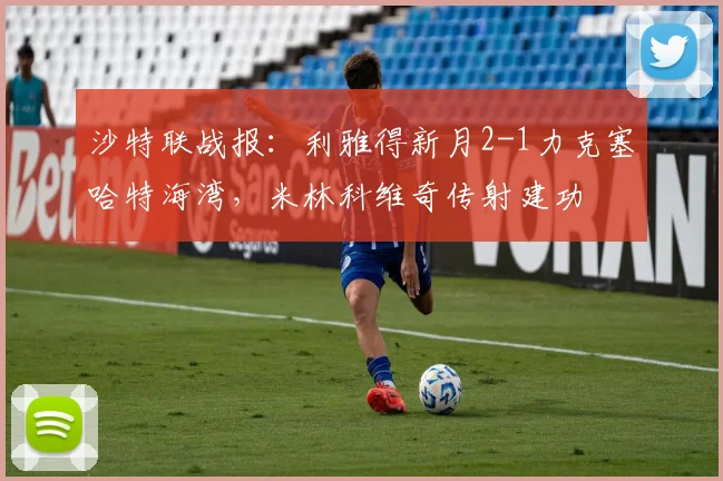 沙特联战报：利雅得新月2-1力克塞哈特海湾，米林科维奇传射建功