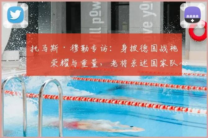 托马斯·穆勒专访:身披德国战袍的荣耀与重量,老将亲述国家队心路历程