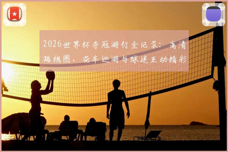 2026世界杯夺冠游行全记录:高清路线图、花车巡游与球迷互动精彩集锦