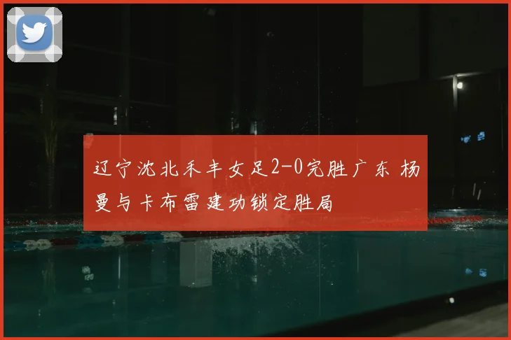 辽宁沈北禾丰女足2-0完胜广东 杨曼与卡布雷建功锁定胜局