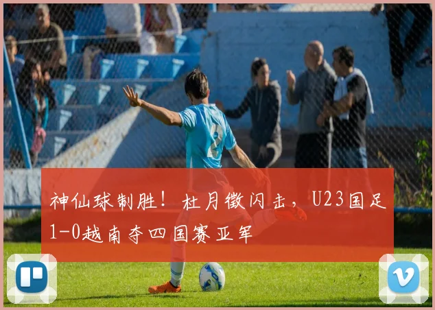 神仙球制胜！杜月徵闪击，U23国足1-0越南夺四国赛亚军